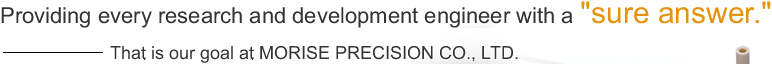 Providing every research and development engineer with a ”sure answer.”That is our goal at MORISE PRECISION CO., LTD.