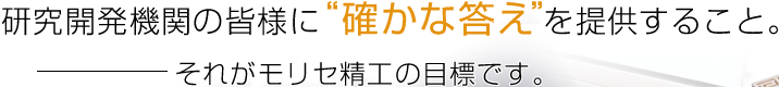 Providing every research and development engineer with a ”sure answer.”That is our goal at MORISE PRECISION CO., LTD.